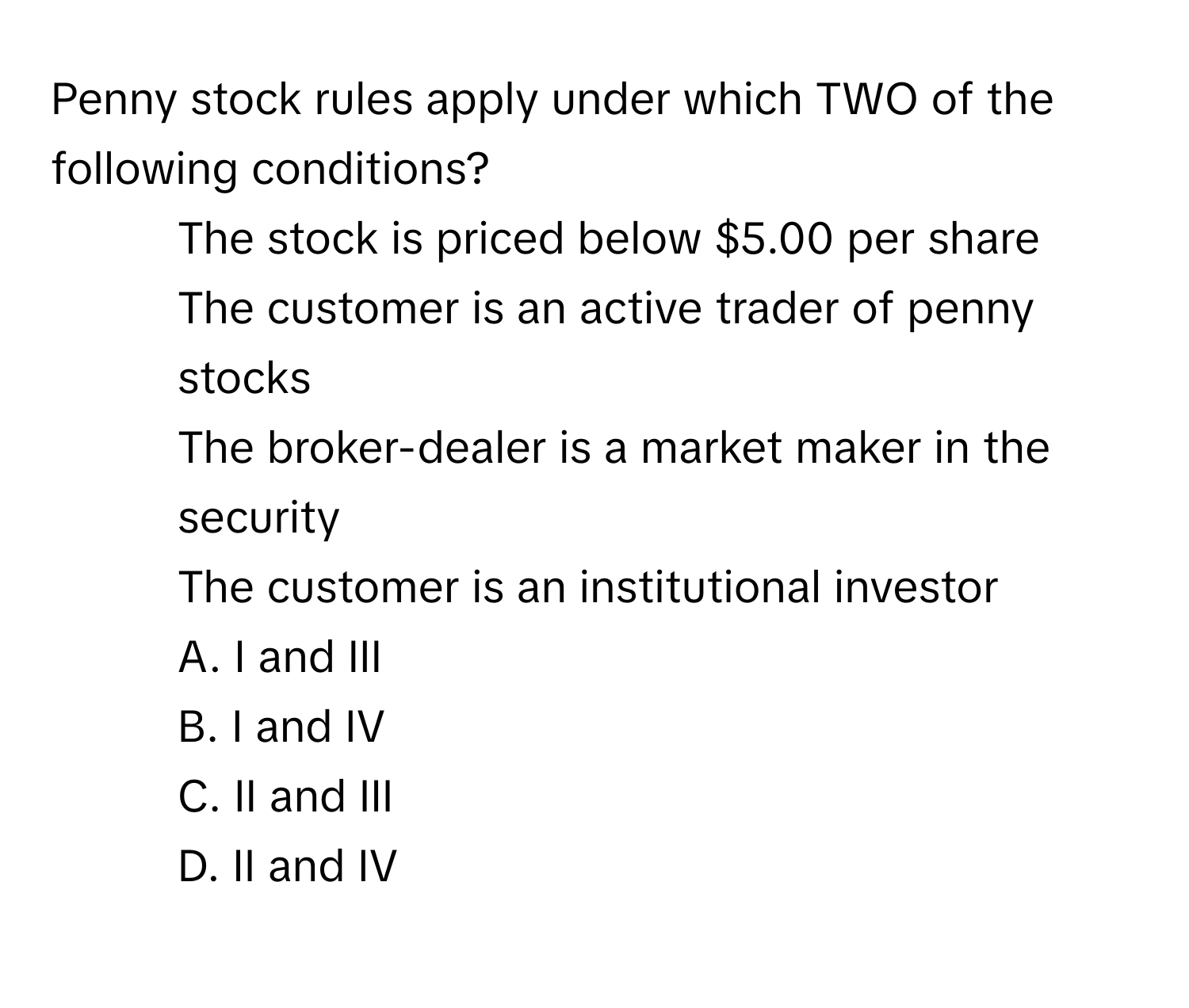 Penny stock rules apply under which TWO of the following conditions?

1. The stock is priced below $5.00 per share
2. The customer is an active trader of penny stocks
3. The broker-dealer is a market maker in the security
4. The customer is an institutional investor
A. I and III
B. I and IV
C. II and III
D. II and IV