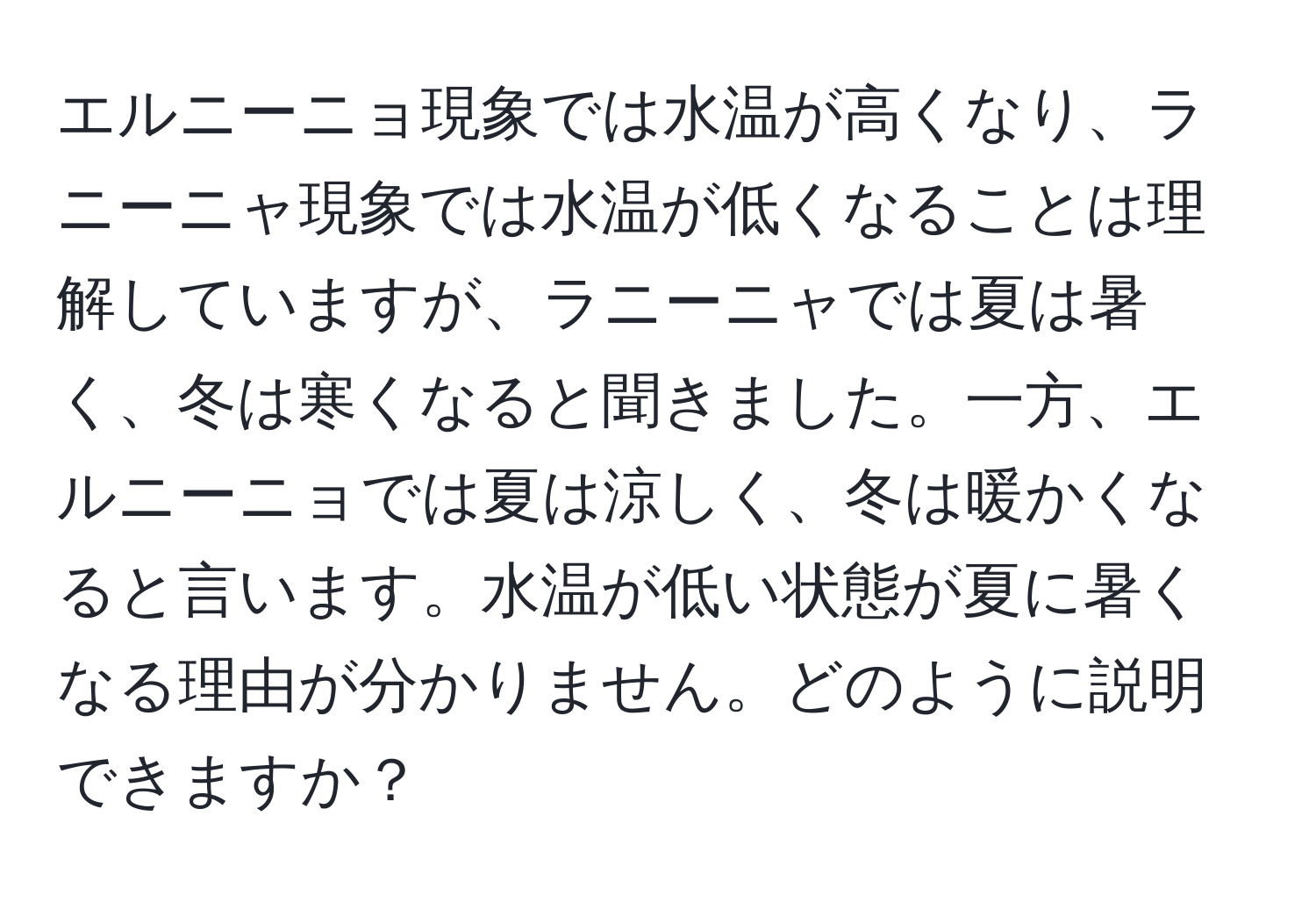 エルニーニョ現象では水温が高くなり、ラニーニャ現象では水温が低くなることは理解していますが、ラニーニャでは夏は暑く、冬は寒くなると聞きました。一方、エルニーニョでは夏は涼しく、冬は暖かくなると言います。水温が低い状態が夏に暑くなる理由が分かりません。どのように説明できますか？