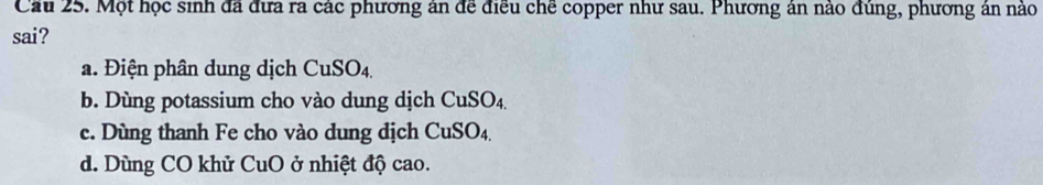 Cầu 25. Một học sinh đã đưa ra các phương ân để điều chế copper như sau. Phương ân nào đùng, phương ân nào
sai?
a. Điện phân dung dịch CuSO4
b. Dùng potassium cho vào dung dịch CuSO_4.
c. Dùng thanh Fe cho vào dung dịch CuSO_4.
d. Dùng CO khử CuO ở nhiệt độ cao.