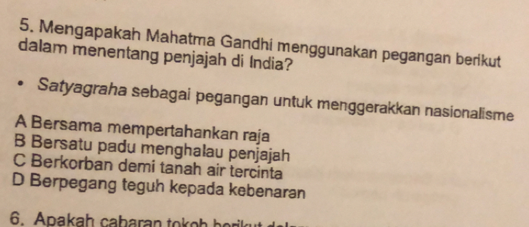 Mengapakah Mahatma Gandhi menggunakan pegangan berikut
dalam menentang penjajah di India?
Satyagraha sebagai pegangan untuk menggerakkan nasionalisme
A Bersama mempertahankan raja
B Bersatu padu menghalau penjajah
C Berkorban demi tanah air tercinta
D Berpegang teguh kepada kebenaran
6. Apakaḥ cabaran tokoh berik