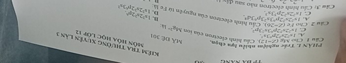 Kiêm tra thường xuyên làn 3
PHÂN I. Trắc nghiệm nhiều lựa chọn. Mã Đê 301
Môn hóa học lớp 12
Câu 1 Cho Mg (Z-12) Cầu hình electron của ion Mg^(2+)
A. 1s^22s^22p^63s^1.
C. 1s^22s^22p^63s^23p^2.
là:
A. 1s^22s^22p^63s^23p^63d^8. 
B.
Câu 2 Cho Fc(Z-26) Cầu hình electron của nguyên từ Fe là 1s^22s^22p^43s^2
C. 1s^22s^22p^53s^3. D. 1s^22s^22p^6. 
Cầu 3: Cầu hình electron nào sau đây 1
n