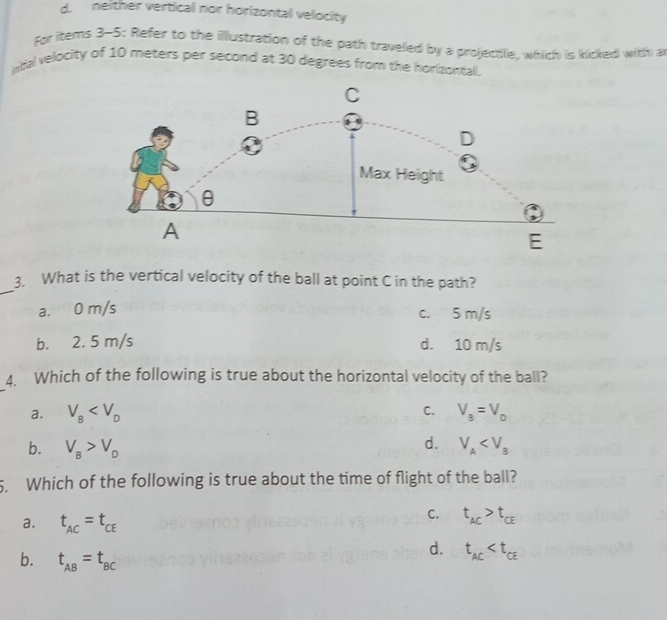 d. neither vertical nor horizontal velocity
For items 3-5: Refer to the illustration of the path traveled by a projectle, which is kicked with a
intial velocity of 10 meters per second at 30 degrees from the horizontal.
_
3, What is the vertical velocity of the ball at point C in the path?
a. 0 m/s c. 5 m/s
b. 2. 5 m/s d. 10 m/s
4. Which of the following is true about the horizontal velocity of the ball?
C.
a. V_B V_8=V_0
d.
b. V_B>V_D V_A . Which of the following is true about the time of flight of the ball?
a. t_AC=t_CE
C. t_AC>t_CE
b. t_AB=t_BC
d. t_AC