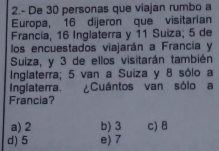 2.- De 30 personas que viajan rumbo a
Europa, 16 dijeron que visitarían
Francia, 16 Inglaterra y 11 Suiza; 5 de
los encuestados viajarán a Francia y
Suiza, y 3 de ellos visitarán también
Inglaterra; 5 van a Suiza y 8 sólo a
Inglaterra. ¿Cuántos van sólo a
Francia?
a) 2 b) 3 c) 8
d) 5 e) 7