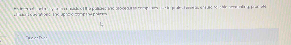 An internal control system consists of the policies and procedures companies use to protect assets, ensure reliable accounting, promote
efficient operations, and uphold company policies.
True or False