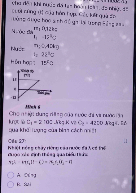 à nược đã
cho đến khi nước đá tan hoàn toàn, đo nhiệt độ
cuối cùng (t) của hỗn hợp. Các kết quả đo
lường được học sinh đó ghi lại trong Bảng sau.
Nước đá m_10, 12kg
t_1-12^0C
Nước m_20, 40kg
t_222^0C
Hỗn hợp t 15°C
Nhiệt độ
(℃)
15
0
Thời gian
-12
Hình 6
Cho nhiệt dung riêng của nước đá và nước lần
lượt là C_1=2100J/kg.K và C_2=4200J/kgK. Bỏ
qua khối lượng của bình cách nhiệt.
Câu 27:
Nhiệt nóng chảy riêng của nước đá λ có thể
được xác định thông qua biểu thức:
m_1lambda +m_1c_1(t-t_1)=m_2c_2(t_2-t)
A. Đúng
B. Sai