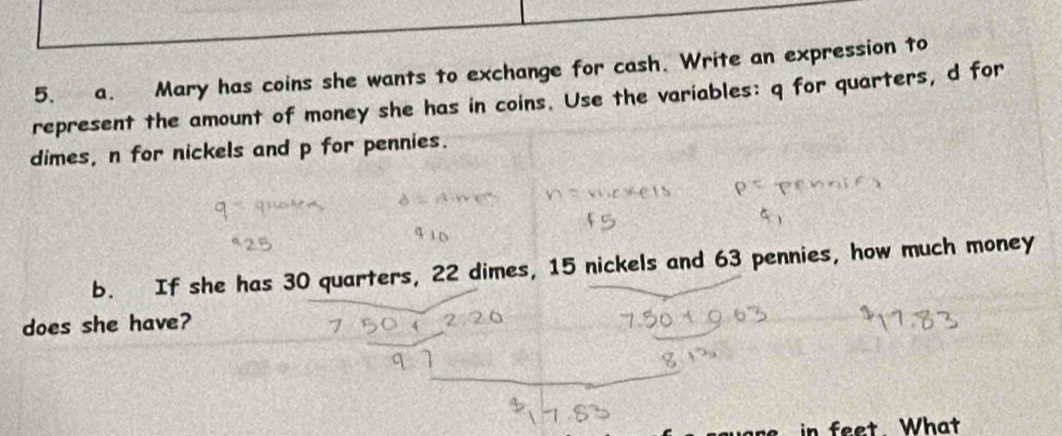 Mary has coins she wants to exchange for cash. Write an expression to 
represent the amount of money she has in coins. Use the variables: q for quarters, d for 
dimes, n for nickels and p for pennies. 
b. If she has 30 quarters, 22 dimes, 15 nickels and 63 pennies, how much money 
does she have? 
n feet What