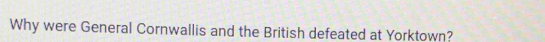 Why were General Cornwallis and the British defeated at Yorktown?
