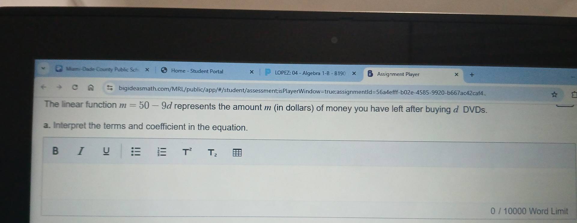 Miami-Dade County Public Sch Home - Student Portal X LOPEZ: 04 - Algebra 1-B - B190 Assignment Player 
bigideasmath.com/MRL/public/app/#/student/assessment;isPlayerWindow=true;assignmentId=56a4efff-b02e-4585-9920-b667ac42caf4 
The linear function m=50-9d represents the amount m (in dollars) of money you have left after buying & DVDs. 
a. Interpret the terms and coefficient in the equation. 
B I u T^2 T_2
0 / 10000 Word Limit