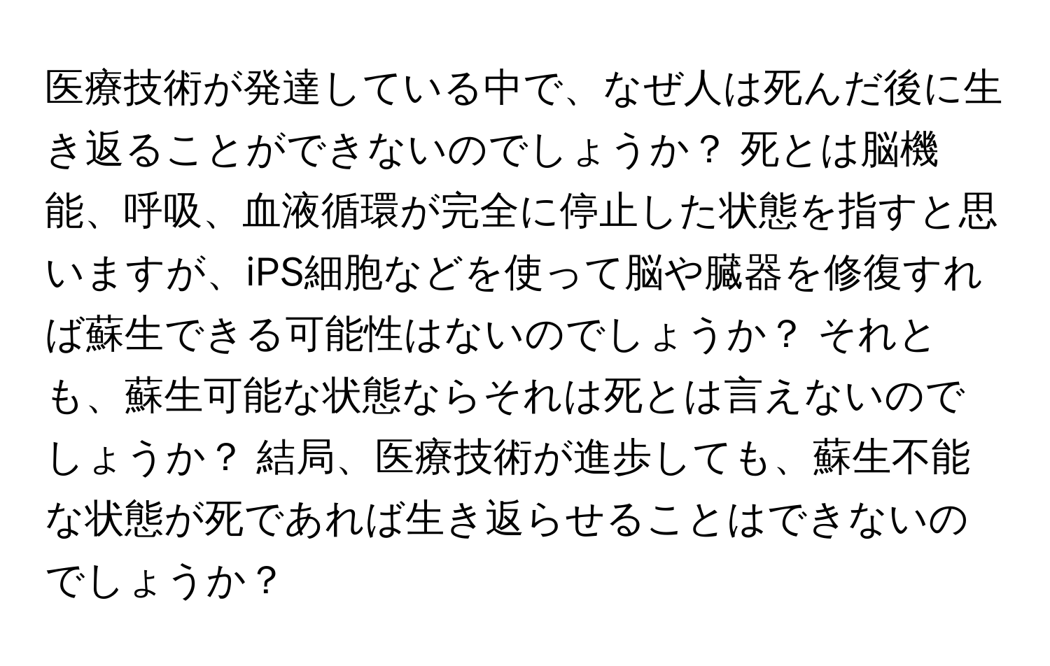 医療技術が発達している中で、なぜ人は死んだ後に生き返ることができないのでしょうか？ 死とは脳機能、呼吸、血液循環が完全に停止した状態を指すと思いますが、iPS細胞などを使って脳や臓器を修復すれば蘇生できる可能性はないのでしょうか？ それとも、蘇生可能な状態ならそれは死とは言えないのでしょうか？ 結局、医療技術が進歩しても、蘇生不能な状態が死であれば生き返らせることはできないのでしょうか？