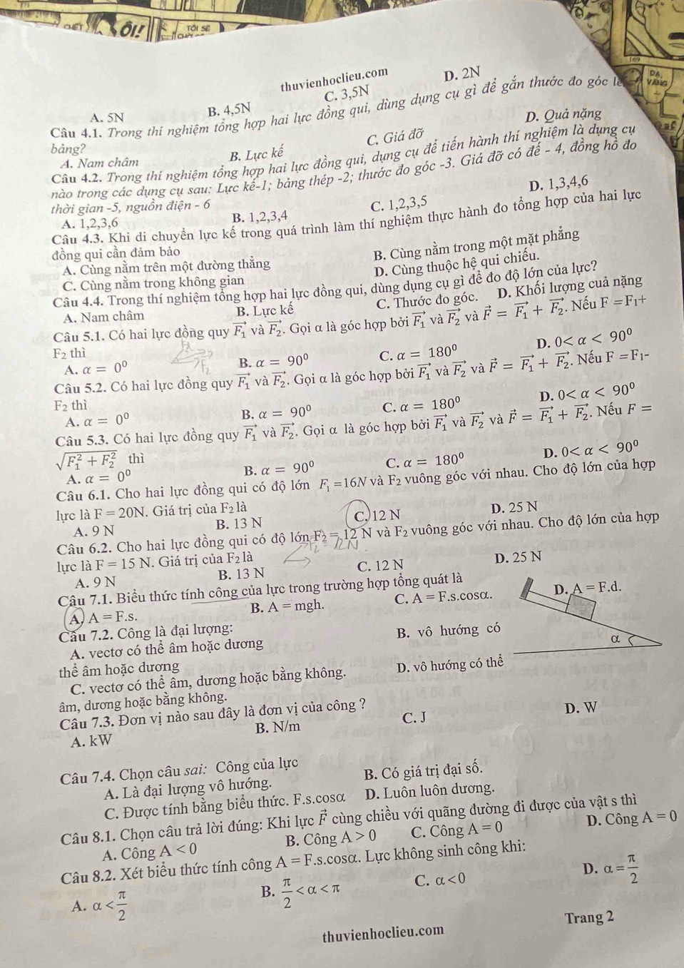 ô
thuvienhoclieu.com D. 2N
V r
C. 3,5N
Câu 4.1. Trong thí nghiệm tổng hợp hai lực đồng qui, dùng dụng cụ gì để gắn thước đo góc là B. 4,5N DA
A. 5N D. Quả nặng
B. Lực kế C. Giá đỡ
bảng? vector dhat e-4 đồng hồ đo
Câu 4.2. Trong thí nghiệm tổng hợp hai lực đồng qui, dụng cụ để tiến hà thí nghiệm là dụng cụ
A. Nam châm có
nào trong các dụng cụ sau: Lực khat e-1; bảng thép -2; thước đo góc -3. Giá
vector dvector o
thời gian -5, nguồn đi 2n-6
C. 1,2,3,5 D. 1,3,4,6
Câu 4.3. Khi di chuyển lực kế trong quá trình làm thí nghiệm thực hành đo tổng hợp của hai lực
A. 1,2,3,6 B. 1,2,3,4
đồng qui cần đảm bảo
B. Cùng nằm trong một mặt phẳng
A. Cùng nằm trên một đường thắng
D. Cùng thuộc hệ qui chiếu.
C. Cùng nằm trong không gian
Câu 4.4. Trong thí nghiệm tổng hợp hai lực đồng qui, dùng dụng cụ gì để đo độ lớn của lực?
A. Nam châm B. Lực kế C. Thước đo góc. D. Khối lượng cuả nặng
Câu 5.1. Có hai lực đồng quy vector F_1 và vector F_2. Gọi α là góc hợp bởi vector F_1 và vector F_2 và vector F=vector F_1+vector F_2. Nếu F=F_1+
D. 0 <90°
F_2 thì C. alpha =180° vector F=vector F_1+vector F_2. Nếu F=F_1-
A. alpha =0°
B. alpha =90°
Câu 5.2. Có hai lực đồng quy vector F_1 và vector F_2. Gọi α là góc hợp bởi vector F_1 và vector F_2 và
D. 0 <90°
F_2 thì C. alpha =180°
A. alpha =0°
B. alpha =90°
Câu 5.3. Có hai lực đồng quy vector F_1vavector F_2. Gọi α là góc hợp bởi vector F_1 và vector F_2 và vector F=vector F_1+vector F_2. Nếu F=
A. alpha =0° B. alpha =90° C. alpha =180°
D. 0 <90°
sqrt (F_1)^2+F_2^2 thì
Câu 6.1. Cho hai lực đồng qui có độ lớn F_1=16N và F_2 vuông góc với nhau. Cho độ lớn của hợp
lực là F=20N. Giá trị của F_2la
A. 9 N B. 13 N C, 12 N D. 25 N
Câu 6.2. Cho hai lực đồng qui có độ lới F_2=12 N và F_2 vuông góc với nhau. Cho độ lớn của hợp
lực là F=15N. Giá trị của F_2la
A. 9 N B. 13 N C. 12 N D. 25 N
Câu 7.1. Biểu thức tính công của lực trong trường hợp tổng quát là
B. A=mgh. C. A=F.s.cos alpha .
A, A=F.s.
Câu 7.2. Công là đại lượng:
A. vectơ có thể âm hoặc dương B. vô hướng có
thể âm hoặc dương
C. vectơ có thể âm, dương hoặc bằng không. D. vô hướng có thể
âm, dương hoặc bằng không.
Câu 7.3. Đơn vị nào sau đây là đơn vị của công ? C. J D. W
A. kW B. N/m
Câu 7.4. Chọn câu sai: Công của lực
A. Là đại lượng vô hướng. B. Có giá trị đại số.
C. Được tính bằng biểu thức. F.s.cosα D. Luôn luôn dương.
Câu 8.1. Chọn câu trả lời đúng: Khi lực vector F cùng chiều với quãng đường đi được của vật s thì
D. Công
A. Công A<0</tex> B. Công A>0 C. Công A=0 A=0
Câu 8.2. Xét biểu thức tính công A=F.s.cosα. Lực không sinh công khi:
A. alpha
B.  π /2  C. alpha <0</tex> D. alpha = π /2 
Trang 2
thuvienhoclieu.com