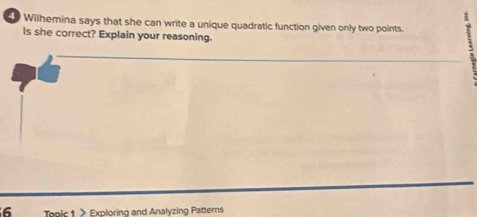 Sh Wilhemina says that she can write a unique quadratic function given only two points. 
Is she correct? Explain your reasoning. 
6 Topic 1 》 Exploring and Analyzing Patterns