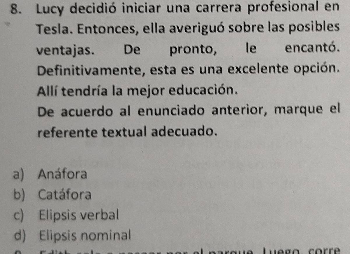 Lucy decidió iniciar una carrera profesional en
Tesla. Entonces, ella averiguó sobre las posibles
ventajas. De pronto, le encantó.
Definitivamente, esta es una excelente opción.
Allí tendría la mejor educación.
De acuerdo al enunciado anterior, marque el
referente textual adecuado.
a) Anáfora
b) Catáfora
c) Elipsis verbal
d) Elipsis nominal
Luego corrê