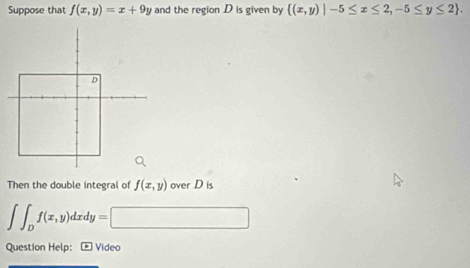 Suppose that f(x,y)=x+9y and the region D is given by  (x,y)|-5≤ x≤ 2,-5≤ y≤ 2. 
Then the double integral of f(x,y) over D is
∈t ∈t _Df(x,y)dxdy=□
Question Help: D Video