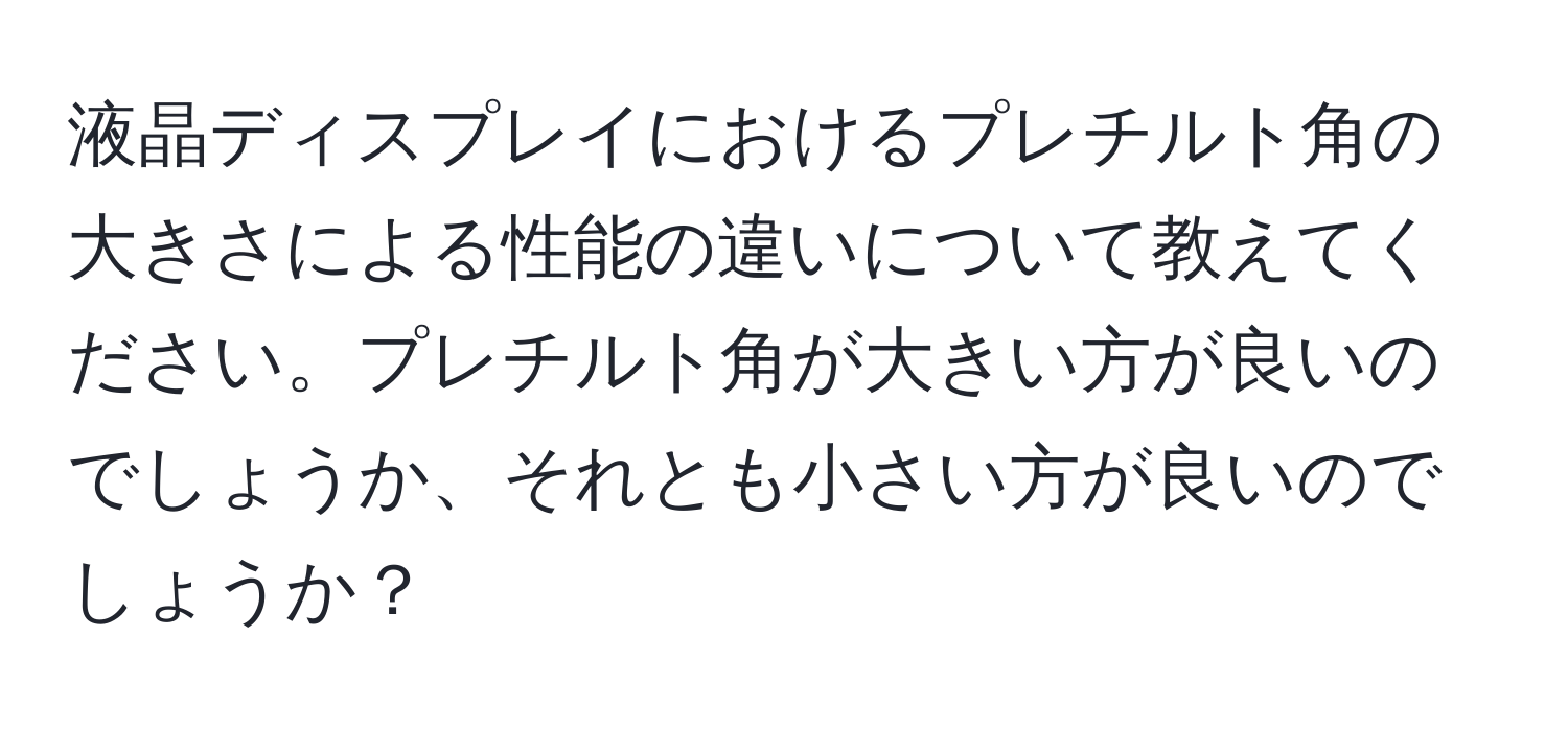 液晶ディスプレイにおけるプレチルト角の大きさによる性能の違いについて教えてください。プレチルト角が大きい方が良いのでしょうか、それとも小さい方が良いのでしょうか？