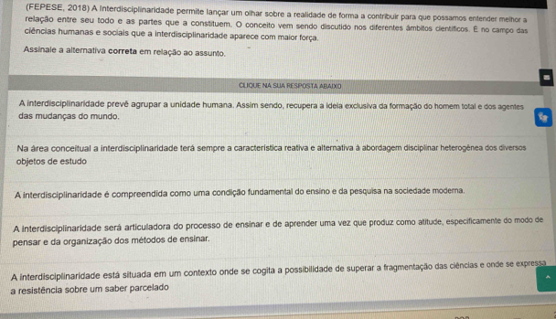 (FEPESE, 2018) A Interdisciplinaridade permite lançar um olhar sobre a realidade de forma a contribuir para que possamos entender melhor a
relação entre seu todo e as partes que a constituem. O conceito vem sendo discutido nos diferentes âmbitos científicos. É no campo das
ciências humanas e sociais que a interdisciplinaridade aparece com maior força.
Assinale a alternativa correta em relação ao assunto.
CLIQUE NA SLIA RESPOSTA ABAIXO
A interdisciplinaridade prevê agrupar a unidade humana. Assim sendo, recupera a ideia exclusiva da formação do homem total e dos agentes
das mudanças do mundo.
Na área conceitual a interdisciplinaridade terá sempre a característica reativa e alternativa à abordagem disciplinar heterogênea dos diversos
objetos de estudo
A interdisciplinaridade é compreendida como uma condição fundamental do ensino e da pesquisa na sociedade modema.
A interdisciplinaridade será articuladora do processo de ensinar e de aprender uma vez que produz como atitude, especificamente do modo de
pensar e da organização dos métodos de ensinar.
A interdisciplinaridade está situada em um contexto onde se cogita a possibilidade de superar a fragmentação das ciências e onde se expressa
a resistência sobre um saber parcelado