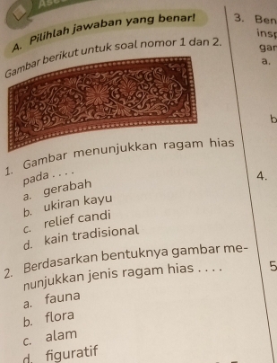 Ase
A. Pilihlah jawaban yang benar! 3. Ben
insp
untuk soal nomor 1 dan 2.
gar
a.
b
1. Gambaras
pada . . . .
4.
c. relief candi b. ukiran kayu a. gerabah
d. kain tradisional
2. Berdasarkan bentuknya gambar me-
nunjukkan jenis ragam hias . . . .
a. fauna 5
b. flora
c. alam
d figuratif