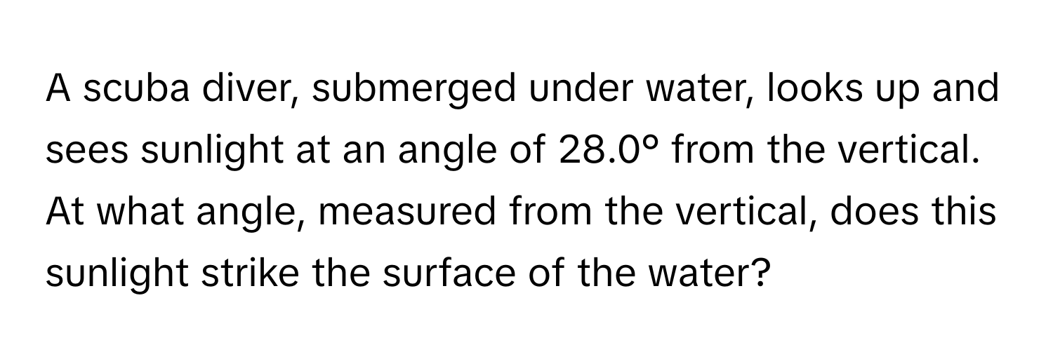 A scuba diver, submerged under water, looks up and sees sunlight at an angle of 28.0° from the vertical. At what angle, measured from the vertical, does this sunlight strike the surface of the water?