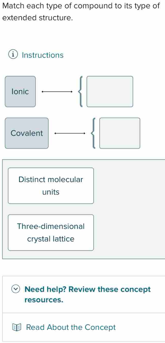 Match each type of compound to its type of 
extended structure. 
i Instructions 
Ionic 
Covalent 
Distinct molecular 
units 
Three-dimensional 
crystal lattice 
Need help? Review these concept 
resources. 
Read About the Concept