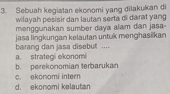 Sebuah kegiatan ekonomi yang dilakukan di
wilayah pesisir dan lautan serta di darat yang
menggunakan sumber daya alam dan jasa-
jasa lingkungan kelautan untuk menghasilkan
barang dan jasa disebut ....
a. strategi ekonomi
b. perekonomian terbarukan
c. ekonomi intern
d. ekonomi kelautan