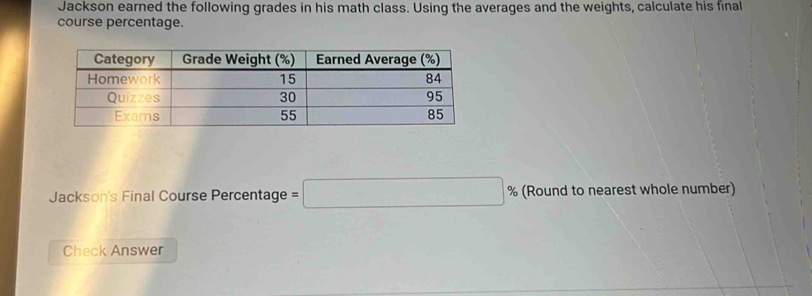 Jackson earned the following grades in his math class. Using the averages and the weights, calculate his final 
course percentage. 
Jackson's Final Course Percentage =□ % (Round to nearest whole number) 
Check Answer