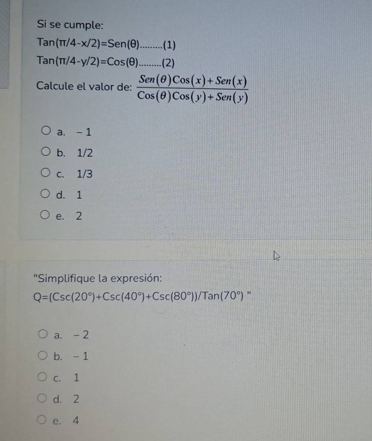 Si se cumple:
tan (π /4-x/2)=Sen(θ )........(1)
tan (π /4-y/2)=Cos(θ )........(2)(2)
Calcule el valor de:  (Sen(θ )Cos(x)+Sen(x))/Cos(θ )Cos(y)+Sen(y) 
a. - 1
b. 1/2
c. 1/3
d. 1
e. 2
''Simplifique la expresión:
Q=(Csc(20°)+Csc(40°)+Csc(80°))/Tan(70°) "
a. - 2
b. - 1
c. 1
d. 2
e. 4