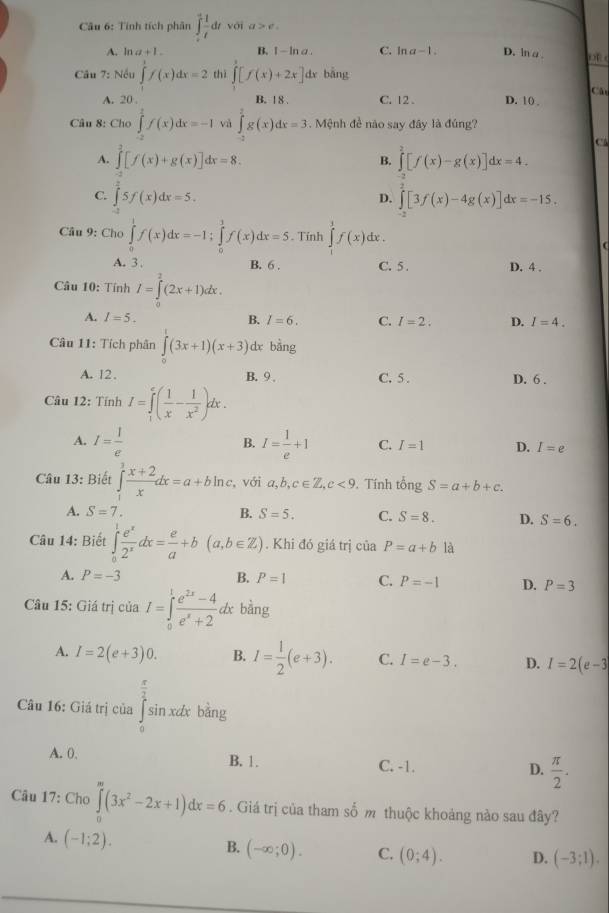 Tính tích phân ∈tlimits _(-t)^(+1)dtvoia>e.
A. ln a+1. B. 1-ln a. C. ln a-1. D. ln a o 
Câu 7: Nếu ∈tlimits 'f(x)dx=2 thì ∈tlimits [f(x)+2x] dx bǎng
C
A. 20 . B. 1 8 . C. 12 . D. 10 
Câu 8: Cho ∈tlimits _0^(1f(x)dx=-1 và ∈tlimits _(-2)^2g(x)dx=3. Mệnh đề não say đây là đúng?
C
A. ∈tlimits _(-1)^2[f(x)+g(x)]dx=8. ∈tlimits _(-3)^2[f(x)-g(x)]dx=4.
B.
C. ∈tlimits _-^25f(x)dx=5. ∈tlimits _0^2[3f(x)-4g(x)]dx=-15.
D.
Câu 9: Cho ∈tlimits _0^1f(x)dx=-1;∈tlimits _0^1f(x)dx=5. Tính ∈tlimits _1^3f(x) dhe .
A. 3 . B. 6 . C. 5 . D. 4 .
Câu 10: Tính I=∈tlimits _0^2(2x+1)dx.
A. I=5. B. I=6. C. I=2. D. I=4.
Câu 11: Tích phân ∈tlimits _0^1(3x+1)(x+3) dx bàng
A. 12、 B. 9 . C. 5 . D. 6 .
Câu 12: Tính I=∈tlimits _1^e(frac 1)x- 1/x^2 )dx.
B.
A. I= 1/e  I= 1/e +1 C. I=1 D. I=e
Câu 13: Biết ∈tlimits _1^(3frac x+2)xdx=a+bln c. , với a,b,c∈ Z,c<9</tex> . Tính tongS=a+b+c.
A. S=7. B. S=5. C. S=8. D. S=6.
Câu 14: Biết ∈tlimits _0^(1frac e^x)2^xdx= e/a +b(a,b∈ Z). Khi đó giá trị của P=a+b là
A. P=-3 B. P=1 C. P=-1 D. P=3
Câu 15: Giá trị của I=∈tlimits _0^(1frac e^2x)-4e^x+2 dx bàng
A. I=2(e+3)0. B. I= 1/2 (e+3). C. I=e-3. D. I=2(e-3
Câu 16: Giá trị của ∈tlimits _0^((frac π)2)sin xdx bǎng
A. 0.
B. 1. C. -1. D.  π /2 .
Câu 17: Cho ∈tlimits _0^((∈fty)(3x^2)-2x+1)dx=6. Giá trị của tham số m thuộc khoảng nào sau đây?
A. (-1;2).
B. (-∈fty ;0). C. (0;4). D. (-3;1).