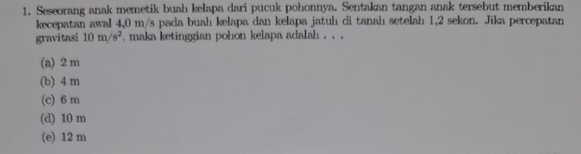 Seseorang anak memetik buah kelapa dari pucuk pohonnya. Sentakan tangan anak tersebut memberikan
kecepatan awal 4,0 m/s pada buah kelapa dan kelapa jatuh di tanah setelah 1,2 sekon. Jika percepatan
gravitasi 10m/s^2 , maka ketinggian pohon kelapa adalah . . .
(a) 2 m
(b) 4 m
(c) 6 m
(d) 10 m
(e) 12 m