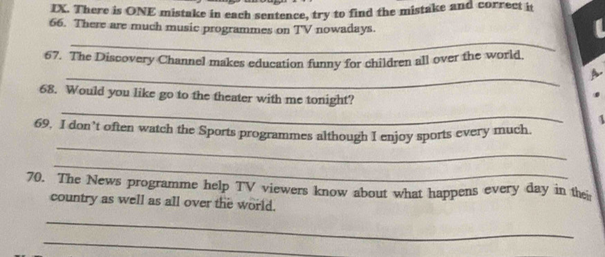 There is ONE mistake in each sentence, try to find the mistake and correct it 
66. There are much music programmes on TV nowadays. 
_ 
67. The Discovery Channel makes education funny for children all over the world. 
_ 
A 
_ 
68. Would you like go to the theater with me tonight? 
_ 
69, I don’t often watch the Sports programmes although I enjoy sports every much 
_ 
70. The News programme help TV viewers know about what happens every day in thei 
country as well as all over the world. 
_ 
_