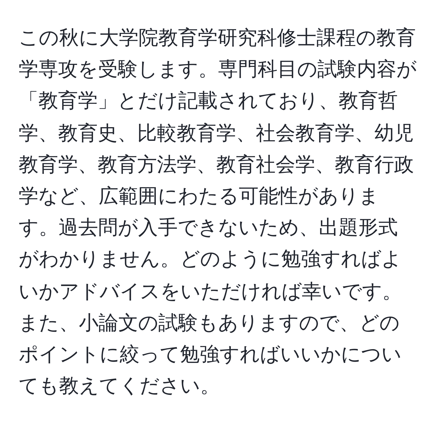 この秋に大学院教育学研究科修士課程の教育学専攻を受験します。専門科目の試験内容が「教育学」とだけ記載されており、教育哲学、教育史、比較教育学、社会教育学、幼児教育学、教育方法学、教育社会学、教育行政学など、広範囲にわたる可能性があります。過去問が入手できないため、出題形式がわかりません。どのように勉強すればよいかアドバイスをいただければ幸いです。また、小論文の試験もありますので、どのポイントに絞って勉強すればいいかについても教えてください。