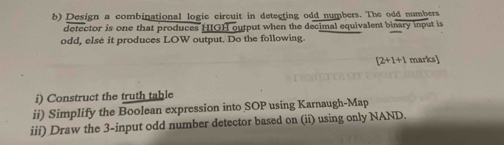 Design a combinational logic circuit in detecting odd numbers. The odd numbers 
detector is one that produces HIGH output when the decimal equivalent binary input is 
odd, elsé it produces LOW output. Do the following.
[2+1+1 marks] 
i) Construct the truth table 
ii) Simplify the Boolean expression into SOP using Karnaugh-Map 
iii) Draw the 3 -input odd number detector based on (ii) using only NAND.