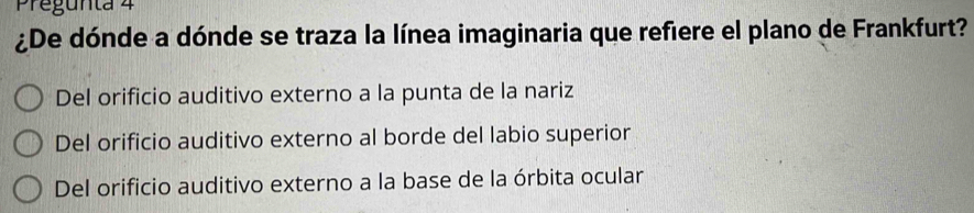 Pregunta 4
¿De dónde a dónde se traza la línea imaginaria que refiere el plano de Frankfurt?
Del orificio auditivo externo a la punta de la nariz
Del orificio auditivo externo al borde del labio superior
Del orificio auditivo externo a la base de la órbita ocular