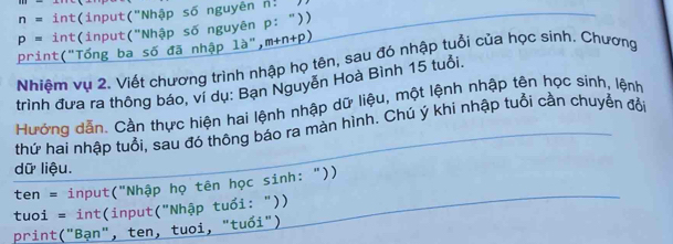 n=int(input('' Nhập số nguyên []=
p= i nt(input('' 'Nhập số nguyên P:''))
print("Tống ba số đã nhập là", m+n+p)
Nhiệm vụ 2. Viết chương trình nhập họ tên, sau đó nhập tuổi của học sinh. Chương 
trình đưa ra thông báo, ví dụ: Bạn Nguyễn Hoà Bình 15 tuổi. 
Hướng dẫn. Cần thực hiện hai lệnh nhập dữ liệu, một lệnh nhập tên học sinh, lệnh 
thứ hai nhập tuổi, sau đó thông báo ra màn hình. Chú ý khi nhập tuổi cần chuyển đổi 
dữ liệu. 
ten = input("Nhập họ tên học sinh: "))
tuoi = int (input("Nhập tuổi: ")) 
print("Bạn", ten, tuoi, "tuổi")