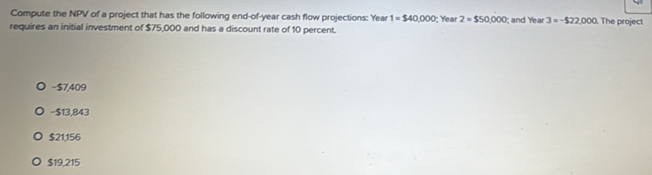 Compute the NPV of a project that has the following end-of-year cash flow projections: Year 1=$40,000; Year 2=$50,000; and Year 3=-$22,000 The project
requires an initial investment of $75,000 and has a discount rate of 10 percent.
− $7,409
- $13,843
$21,156
$19,215