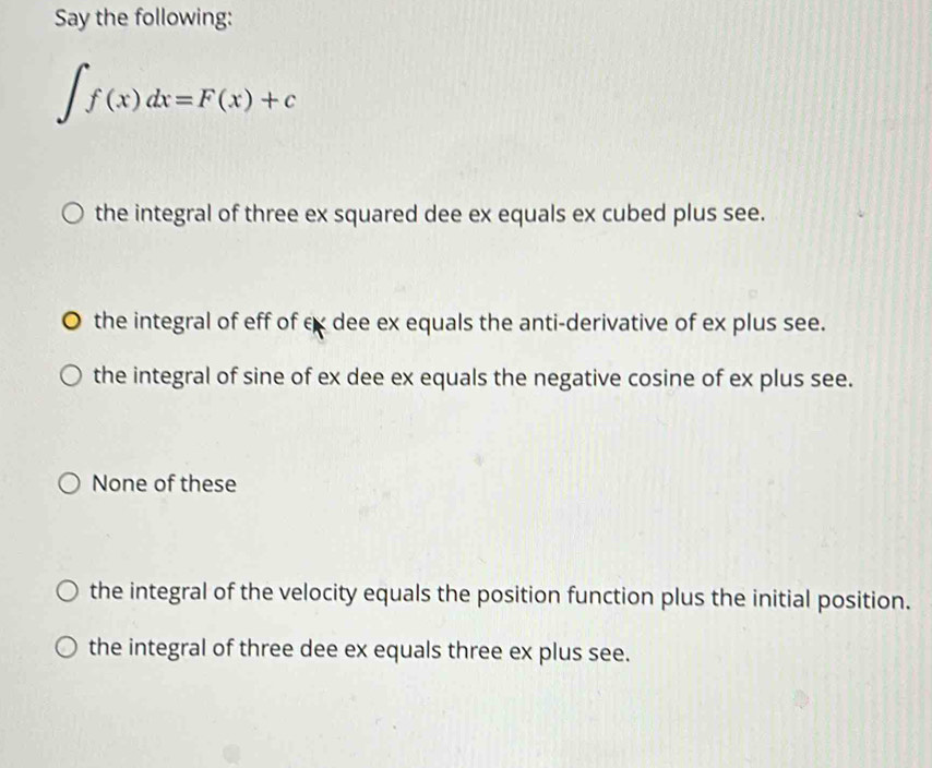 Say the following:
∈t f(x)dx=F(x)+c
the integral of three ex squared dee ex equals ex cubed plus see.
the integral of eff of cx dee ex equals the anti-derivative of ex plus see.
the integral of sine of ex dee ex equals the negative cosine of ex plus see.
None of these
the integral of the velocity equals the position function plus the initial position.
the integral of three dee ex equals three ex plus see.