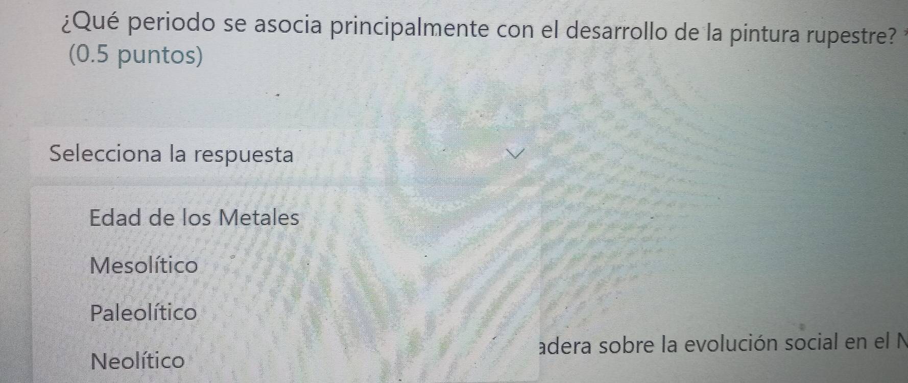 ¿Qué periodo se asocia principalmente con el desarrollo de la pintura rupestre?
(0.5 puntos)
Selecciona la respuesta
Edad de los Metales
Mesolítico
Paleolítico
adera sobre la evolución social en el N
Neolítico