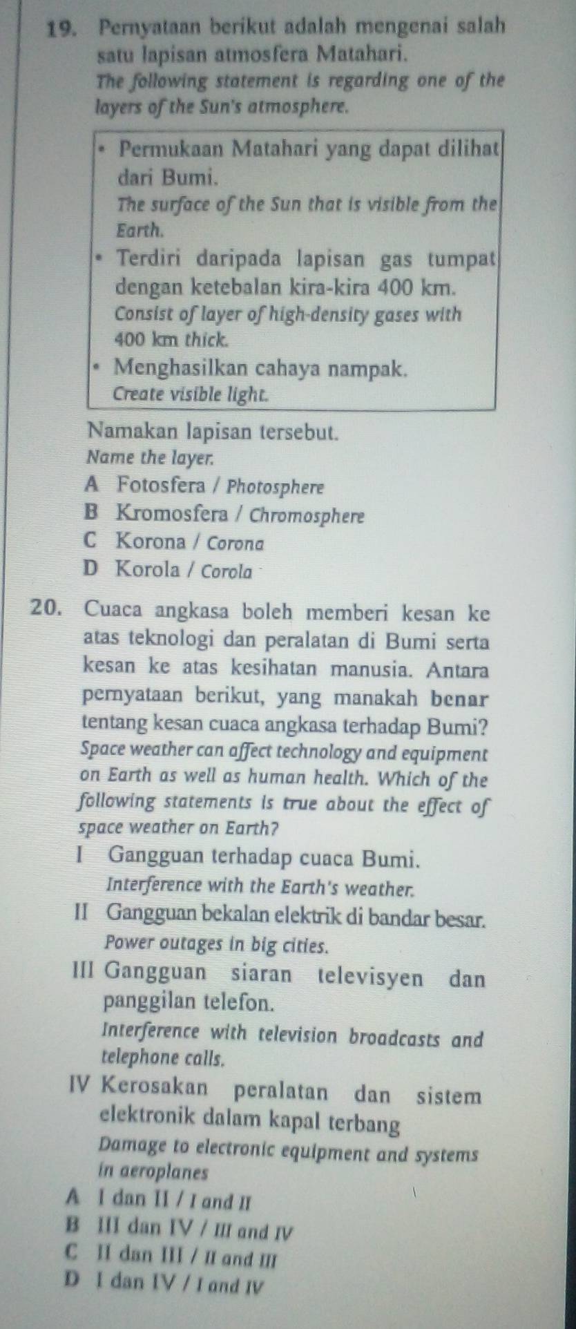 Pernyataan berikut adalah mengenai salah
satu lapisan atmosfera Matahari.
The following statement is regarding one of the
layers of the Sun's atmosphere.
Permukaan Matahari yang dapat dilihat
dari Bumi.
The surface of the Sun that is visible from the
Earth.
Terdiri daripada lapisan gas tumpat
dengan ketebalan kira-kira 400 km.
Consist of layer of high-density gases with
400 km thick.
Menghasilkan cahaya nampak.
Create visible light.
Namakan lapisan tersebut.
Name the layer.
A Fotosfera / Photosphere
B Kromosfera / Chromosphere
C Korona / Corona
D Korola / Corola
20. Cuaca angkasa boleh memberi kesan ke
atas teknologi dan peralatan di Bumi serta
kesan ke atas kesihatan manusia. Antara
pernyataan berikut, yang manakah benar
tentang kesan cuaca angkasa terhadap Bumi?
Space weather can affect technology and equipment
on Earth as well as human health. Which of the
following statements is true about the effect of
space weather on Earth?
I Gangguan terhadap cuaca Bumi.
Interference with the Earth's weather.
II Gangguan bekalan elektrik di bandar besar.
Power outages in big cities.
III Gangguan siaran televisyen dan
panggilan telefon.
Interference with television broadcasts and
telephone calls.
IV Kerosakan peralatan dan sistem
elektronik dalam kapal terbang
Damage to electronic equipment and systems
in aeroplanes
A I dan II / I and II
B III dan IV / III and IV
C II dan III / II and III
D I dan IV / I and IV