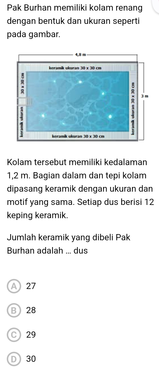 Pak Burhan memiliki kolam renang
dengan bentuk dan ukuran seperti
pada gambar.
Kolam tersebut memiliki kedalaman
1,2 m. Bagian dalam dan tepi kolam
dipasang keramik dengan ukuran dan
motif yang sama. Setiap dus berisi 12
keping keramik.
Jumlah keramik yang dibeli Pak
Burhan adalah ... dus
A27
B28
C29
D30