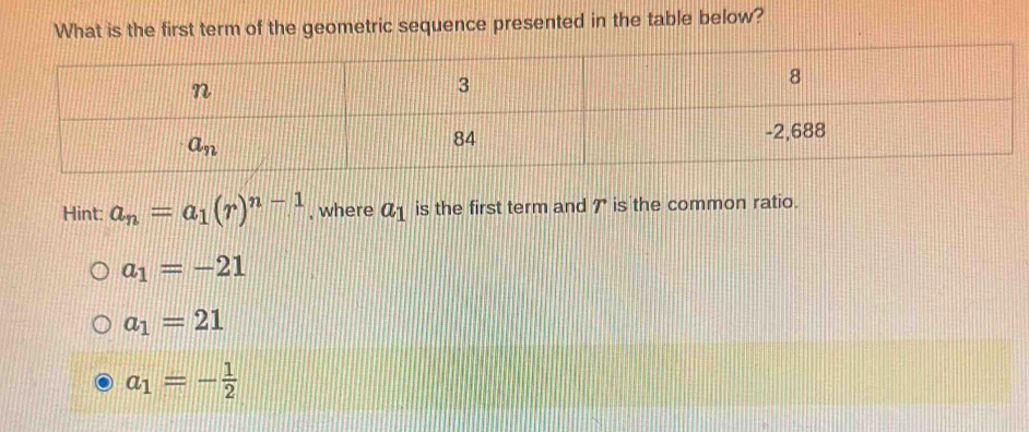 What is the first term of the geometric sequence presented in the table below?
Hint: a_n=a_1(r)^n-1 , where a_1 is the first term and 7 is the common ratio.
a_1=-21
a_1=21
a_1=- 1/2 