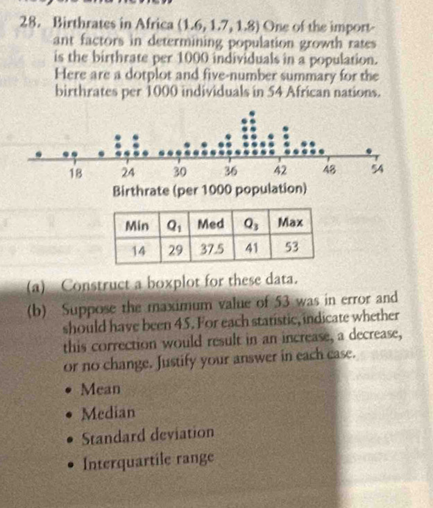 Birthrates in Africa (1.6,1.7,1.8) One of the import-
ant factors in determining population growth rates
is the birthrate per 1000 individuals in a population.
Here are a dotplot and five-number summary for the
birthrates per 1000 individuals in 54 African nations.
(a) Construct a boxplot for these data.
(b) Suppose the maximum value of 53 was in error and
should have been 45. For each statistic, indicate whether
this correction would result in an increase, a decrease,
or no change. Justify your answer in each case.
Mean
Median
Standard deviation
Interquartile range