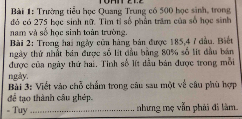 a 
Bài 1: Trường tiểu học Quang Trung có 500 học sinh, trong 
đó có 275 học sinh nữ. Tìm tỉ số phần trăm của số học sinh 
nam và số học sinh toàn trường. 
Bài 2: Trong hai ngày cửa hàng bán được 185, 4 / dầu. Biết 
ngày thứ nhất bán được số lít dầu bằng 80% số lít dầu bán 
được của ngày thứ hai. Tính số lít dầu bán được trong mỗi 
ngày. 
Bài 3: Viết vào chỗ chấm trong câu sau một vế câu phù hợp 
để tạo thành câu ghép. 
- Tuy _nhưng mẹ vẫn phải đi làm.