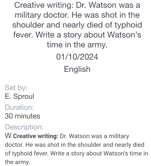 Creative writing: Dr. Watson was a 
military doctor. He was shot in the 
shoulder and nearly died of typhoid 
fever. Write a story about Watson's 
time in the army. 
01/10/2024 
English 
Set by: 
E. Sproul 
Duration:
30 minutes
Description: 
W Creative writing: Dr. Watson was a military 
doctor. He was shot in the shoulder and nearly died 
of typhoid fever. Write a story about Watson's time in 
the army.