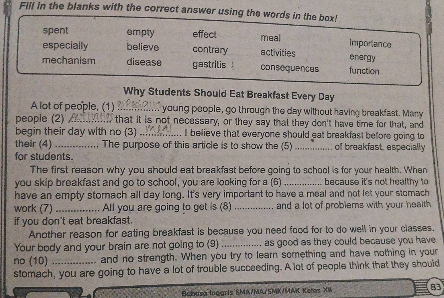 Fill in the blanks with the correct answer using the words in the box!
spent empty effect importance
meal
especially believe contrary activities energy
mechanism disease gastritis consequences function
Why Students Should Eat Breakfast Every Day
A lot of people, (1) :_ young people, go through the day without having breakfast. Many
people (2) _ that it is not necessary, or they say that they don't have time for that, and
begin their day with no (3) _I believe that everyone should eat breakfast before going to
their (4) _The purpose of this article is to show the (5) _of breakfast, especially
for students.
The first reason why you should eat breakfast before going to school is for your health. When
you skip breakfast and go to school, you are looking for a (6) _because it's not healthy to
have an empty stomach all day long. It's very important to have a meal and not let your stomach
work (7) _All you are going to get is (8) _and a lot of problems with your health.
if you don't eat breakfast.
Another reason for eating breakfast is because you need food for to do well in your classes.
Your body and your brain are not going to (9) _as good as they could because you have .
no (10) _and no strength. When you try to learn something and have nothing in your
stomach, you are going to have a lot of trouble succeeding. A lot of people think that they should
Bahasa Inggris SMA/MA/SMK/MAK Kelas XII 83