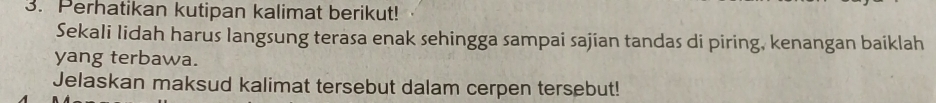 Perhatikan kutipan kalimat berikut! 
Sekali Iidah harus langsung terasa enak sehingga sampai sajian tandas di piring, kenangan baiklah 
yang terbawa. 
Jelaskan maksud kalimat tersebut dalam cerpen tersebut!