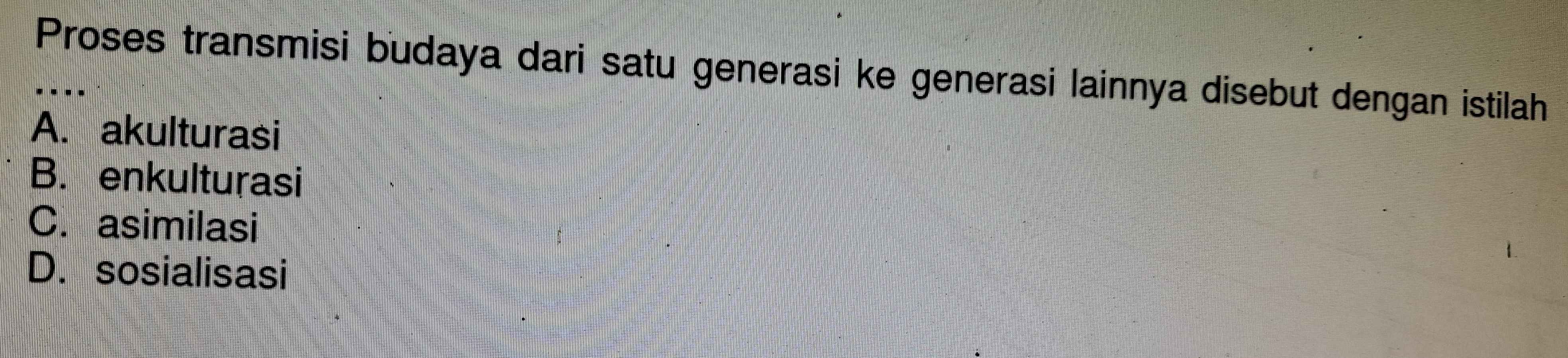 Proses transmisi budaya dari satu generasi ke generasi lainnya disebut dengan istilah
A. akulturasi
B. enkulturasi
C. asimilasi
D. sosialisasi