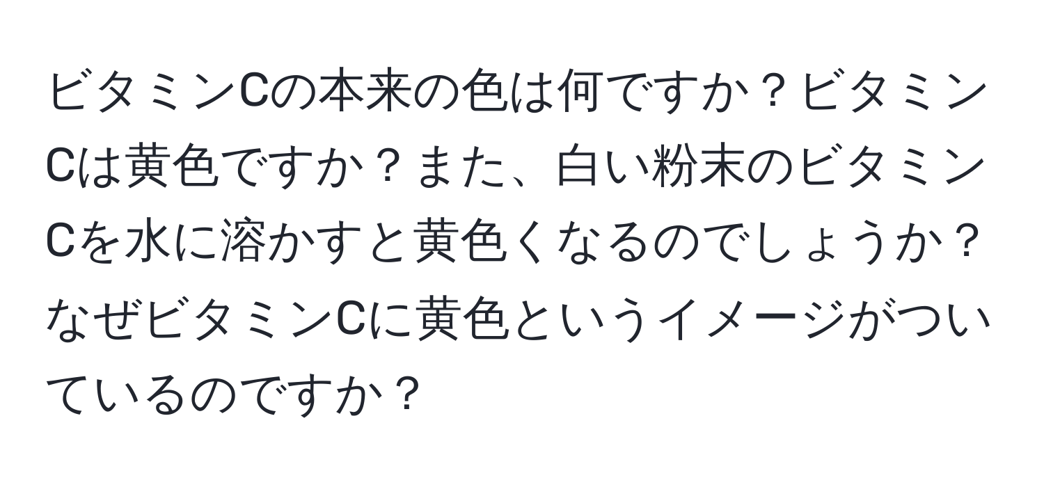 ビタミンCの本来の色は何ですか？ビタミンCは黄色ですか？また、白い粉末のビタミンCを水に溶かすと黄色くなるのでしょうか？なぜビタミンCに黄色というイメージがついているのですか？