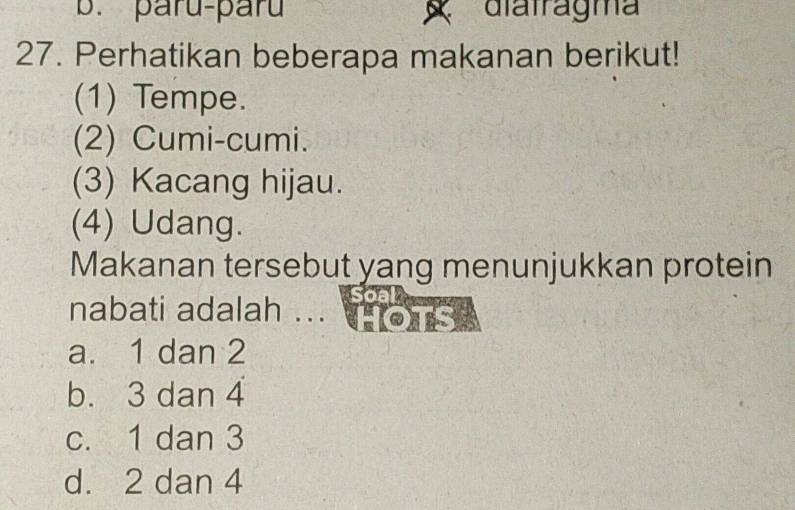 paru-paru diatragma
27. Perhatikan beberapa makanan berikut!
(1) Tempe.
(2) Cumi-cumi.
(3) Kacang hijau.
(4) Udang.
Makanan tersebut yang menunjukkan protein
nabati adalah ... h ons .
a. 1 dan 2
b. 3 dan 4
c. 1 dan 3
d. 2 dan 4