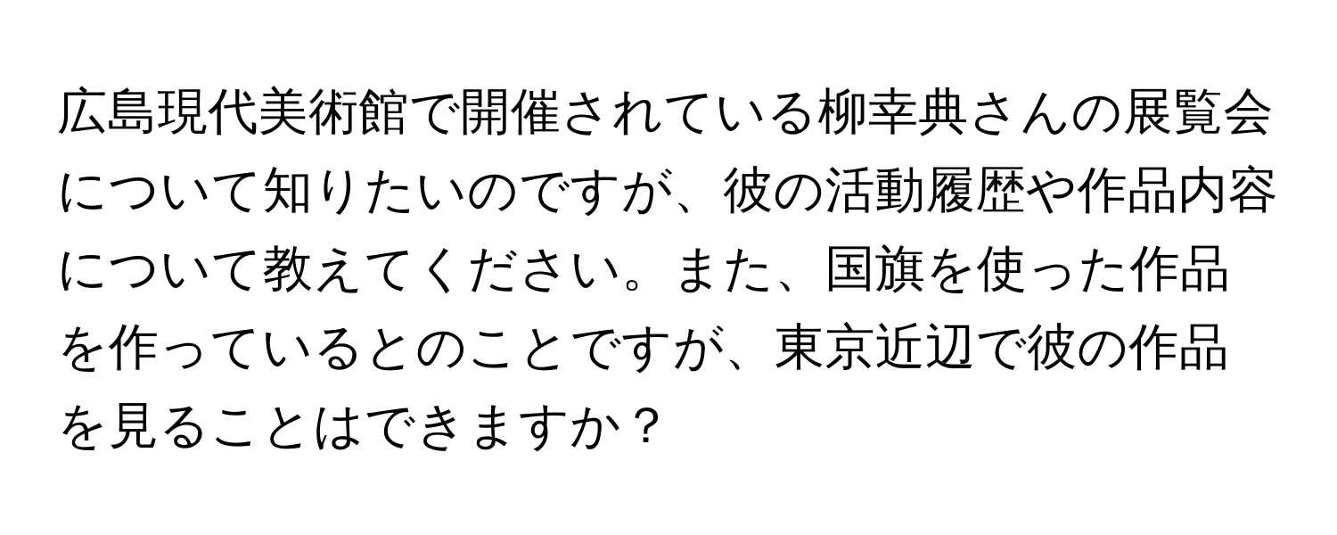 広島現代美術館で開催されている柳幸典さんの展覧会について知りたいのですが、彼の活動履歴や作品内容について教えてください。また、国旗を使った作品を作っているとのことですが、東京近辺で彼の作品を見ることはできますか？