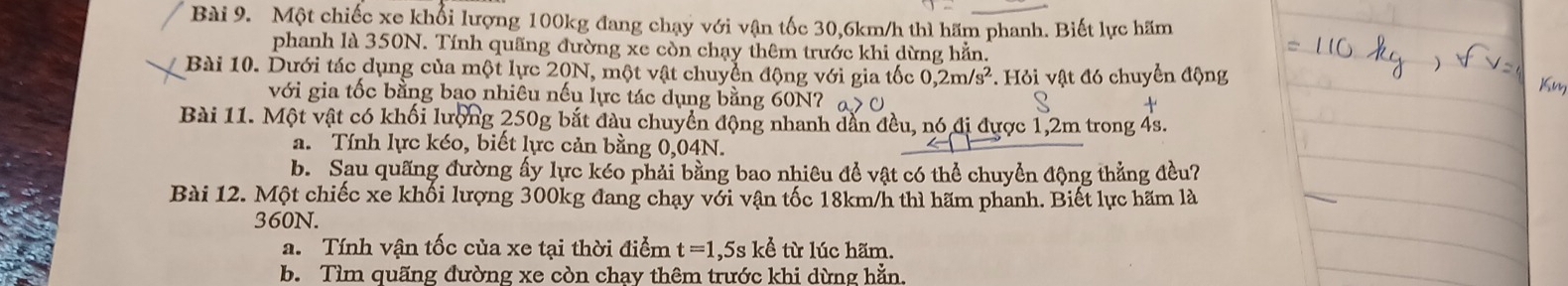 Một chiếc xe khổi lượng 100kg đang chạy với vận tốc 30,6km/h thì hãm phanh. Biết lực hãm
phanh là 350N. Tính quãng đường xe còn chạy thêm trước khi dừng hằn.
Bài 10. Dưới tác dụng của một lực 20N, một vật chuyển động với gia tốc 0, 2m/s^2 * Hỏi vật đó chuyển động
với gia tốc bằng bạo nhiêu nếu lực tác dụng bằng 60N7
Bài 11. Một vật có khối lượng 250g bắt đầu chuyển động nhanh dẫn đều, nó đị được 1,2m trong 4s.
a. Tính lực kéo, biết lực cản bằng 0,04N.
b. Sau quãng đường ấy lực kéo phải bằng bao nhiêu để vật có thể chuyển động thẳng đều?
Bài 12. Một chiếc xe khối lượng 300kg đang chạy với vận tốc 18km/h thì hãm phanh. Biết lực hãm là
360N.
a. Tính vận tốc của xe tại thời điểm t=1 ,5s kể từ lúc hãm.
b. Tìm quãng đường xe còn chay thêm trước khi dừng hằn.