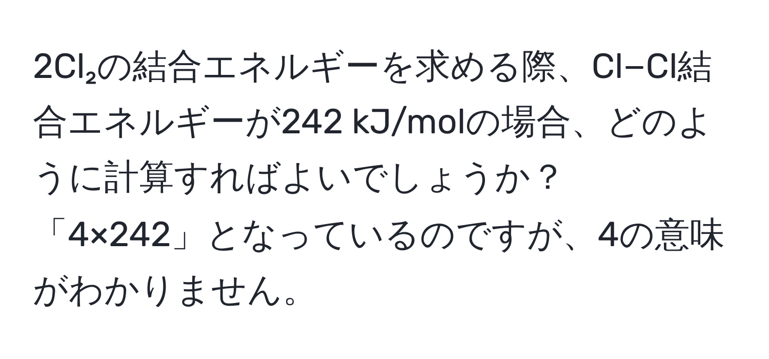 2Cl₂の結合エネルギーを求める際、Cl−Cl結合エネルギーが242 kJ/molの場合、どのように計算すればよいでしょうか？「4×242」となっているのですが、4の意味がわかりません。