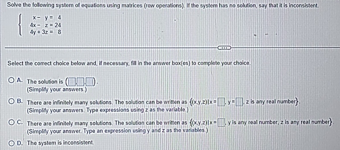 Solve the following system of equations using matrices (row operations). If the system has no solution, say that it is inconsistent.
beginarrayl x-y=4 4x-z=24 4y+3z=8endarray.
Select the correct choice below and, if necessary, fill in the answer box(es) to complete your choice.
A. The solution is (□ ,□ ,□ ). 
(Simplify your answers.)
B. There are infinitely many solutions. The solution can be written as  (x,y,z)|x=□ , y=□ , z is any real number
(Simplify your answers. Type expressions using z as the variable.)
C. There are infinitely many solutions. The solution can be written as  (x,y,z)|x=□ , y is any real number, z is any real number
(Simplify your answer. Type an expression using y and z as the variables.)
D. The system is inconsistent.